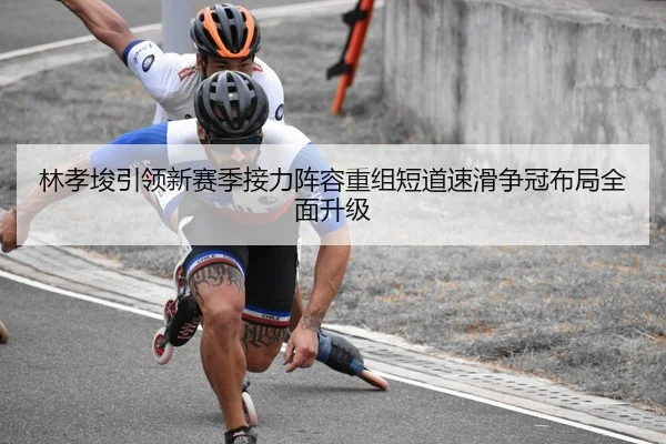 林孝埈引领新赛季接力阵容重组短道速滑争冠布局全面升级